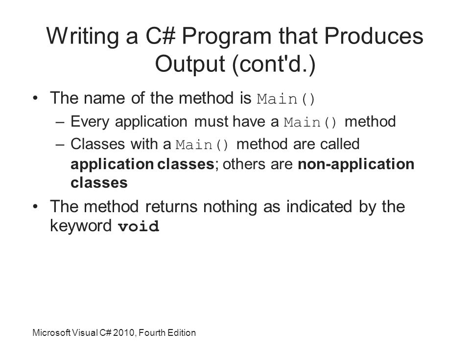 Microsoft Visual C# 2010, Fourth Edition Writing a C# Program that Produces Output (cont d.) The name of the method is Main() –Every application must have a Main() method –Classes with a Main() method are called application classes; others are non-application classes The method returns nothing as indicated by the keyword void