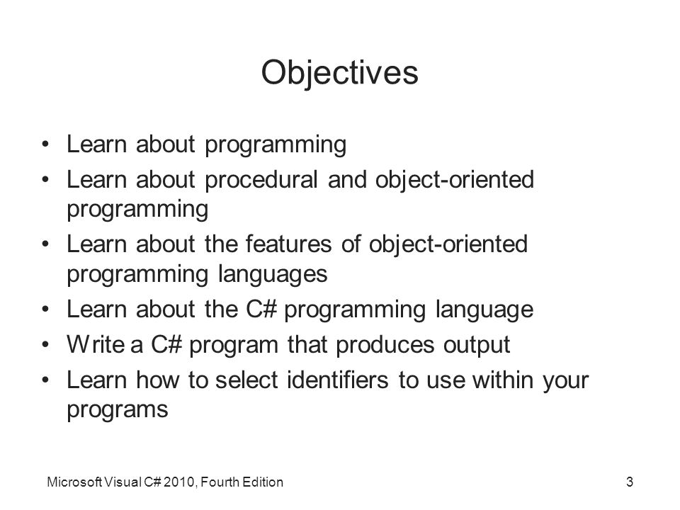 Microsoft Visual C# 2010, Fourth Edition3 Objectives Learn about programming Learn about procedural and object-oriented programming Learn about the features of object-oriented programming languages Learn about the C# programming language Write a C# program that produces output Learn how to select identifiers to use within your programs