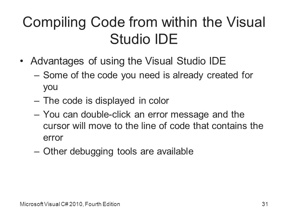 Compiling Code from within the Visual Studio IDE Advantages of using the Visual Studio IDE –Some of the code you need is already created for you –The code is displayed in color –You can double-click an error message and the cursor will move to the line of code that contains the error –Other debugging tools are available Microsoft Visual C# 2010, Fourth Edition31