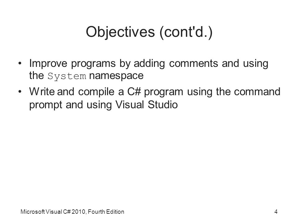 Microsoft Visual C# 2010, Fourth Edition4 Objectives (cont d.) Improve programs by adding comments and using the System namespace Write and compile a C# program using the command prompt and using Visual Studio