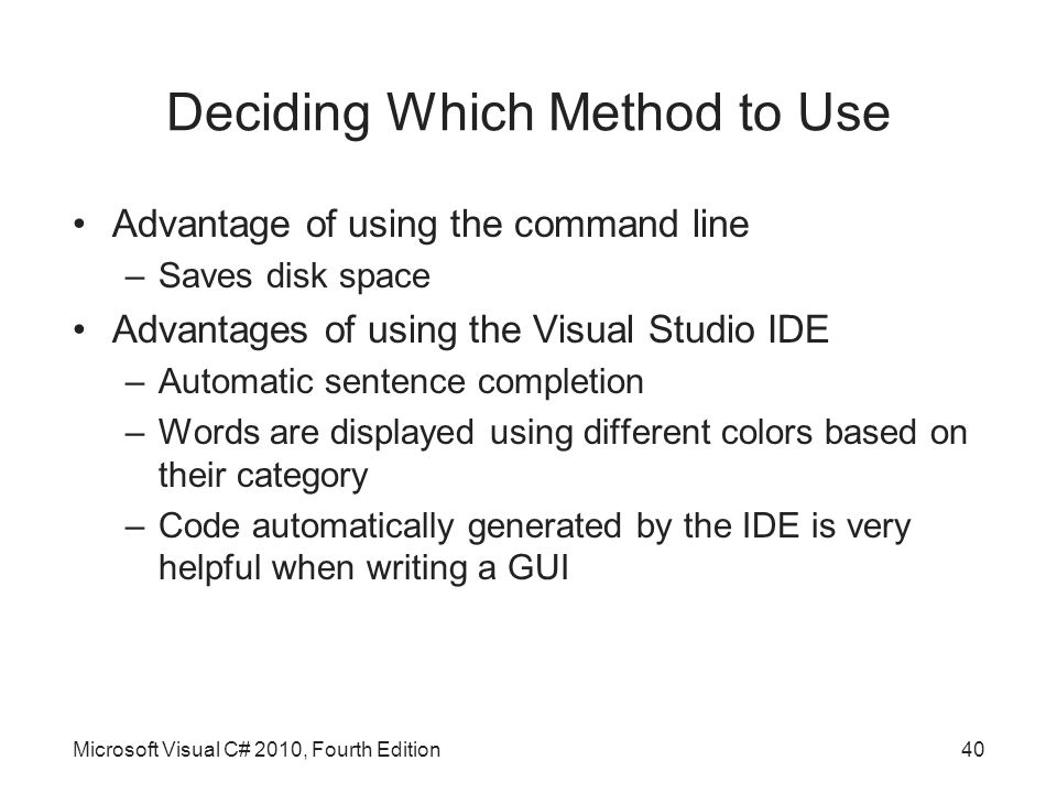 Deciding Which Method to Use Advantage of using the command line –Saves disk space Advantages of using the Visual Studio IDE –Automatic sentence completion –Words are displayed using different colors based on their category –Code automatically generated by the IDE is very helpful when writing a GUI Microsoft Visual C# 2010, Fourth Edition40