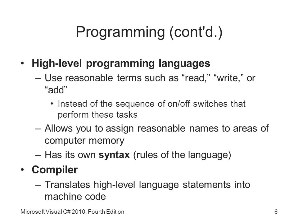 Programming (cont d.) High-level programming languages –Use reasonable terms such as read, write, or add Instead of the sequence of on/off switches that perform these tasks –Allows you to assign reasonable names to areas of computer memory –Has its own syntax (rules of the language) Compiler –Translates high-level language statements into machine code Microsoft Visual C# 2010, Fourth Edition6