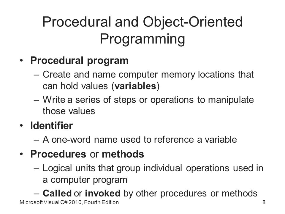 Procedural and Object-Oriented Programming Procedural program –Create and name computer memory locations that can hold values (variables) –Write a series of steps or operations to manipulate those values Identifier –A one-word name used to reference a variable Procedures or methods –Logical units that group individual operations used in a computer program –Called or invoked by other procedures or methods Microsoft Visual C# 2010, Fourth Edition8
