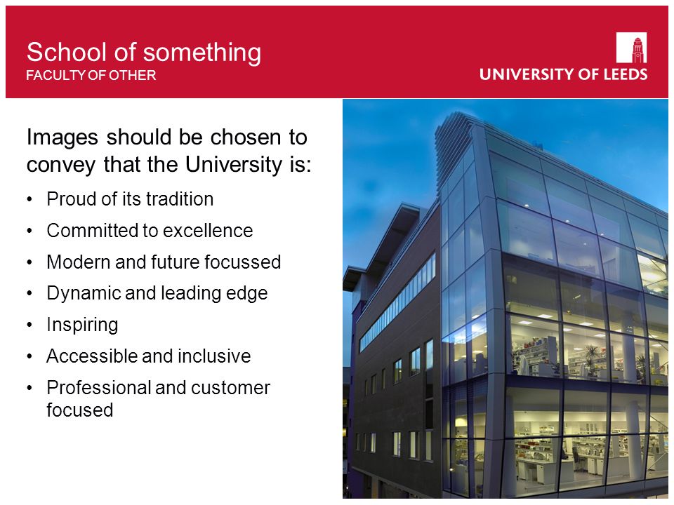 Images should be chosen to convey that the University is: Proud of its tradition Committed to excellence Modern and future focussed Dynamic and leading edge Inspiring Accessible and inclusive Professional and customer focused School of something FACULTY OF OTHER