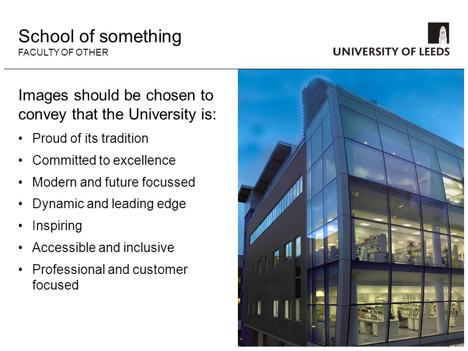 Images should be chosen to convey that the University is: Proud of its tradition Committed to excellence Modern and future focussed Dynamic and leading edge Inspiring Accessible and inclusive Professional and customer focused School of something FACULTY OF OTHER