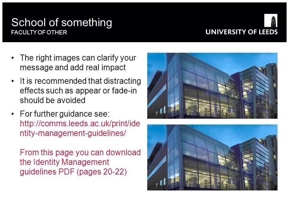 The right images can clarify your message and add real impact It is recommended that distracting effects such as appear or fade-in should be avoided For further guidance see:   ntity-management-guidelines/ From this page you can download the Identity Management guidelines PDF (pages 20-22) School of something FACULTY OF OTHER