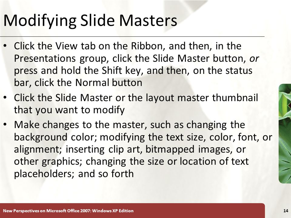 XP New Perspectives on Microsoft Office 2007: Windows XP Edition14 Modifying Slide Masters Click the View tab on the Ribbon, and then, in the Presentations group, click the Slide Master button, or press and hold the Shift key, and then, on the status bar, click the Normal button Click the Slide Master or the layout master thumbnail that you want to modify Make changes to the master, such as changing the background color; modifying the text size, color, font, or alignment; inserting clip art, bitmapped images, or other graphics; changing the size or location of text placeholders; and so forth