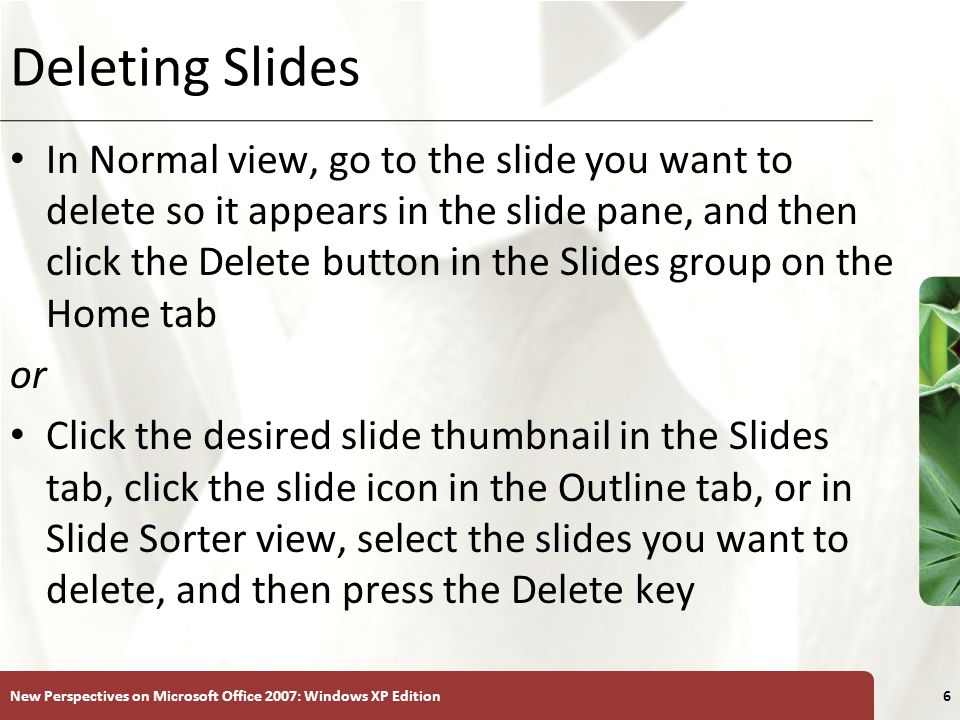 XP New Perspectives on Microsoft Office 2007: Windows XP Edition6 Deleting Slides In Normal view, go to the slide you want to delete so it appears in the slide pane, and then click the Delete button in the Slides group on the Home tab or Click the desired slide thumbnail in the Slides tab, click the slide icon in the Outline tab, or in Slide Sorter view, select the slides you want to delete, and then press the Delete key