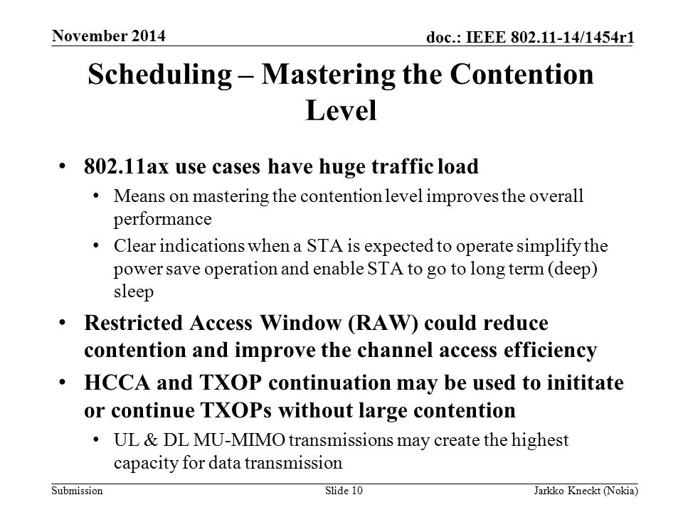 Submission doc.: IEEE /1454r1 Scheduling – Mastering the Contention Level ax use cases have huge traffic load Means on mastering the contention level improves the overall performance Clear indications when a STA is expected to operate simplify the power save operation and enable STA to go to long term (deep) sleep Restricted Access Window (RAW) could reduce contention and improve the channel access efficiency HCCA and TXOP continuation may be used to inititate or continue TXOPs without large contention UL & DL MU-MIMO transmissions may create the highest capacity for data transmission Slide 10Jarkko Kneckt (Nokia) November 2014
