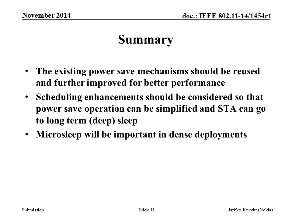 Submission doc.: IEEE /1454r1 Summary The existing power save mechanisms should be reused and further improved for better performance Scheduling enhancements should be considered so that power save operation can be simplified and STA can go to long term (deep) sleep Microsleep will be important in dense deployments Slide 11Jarkko Kneckt (Nokia) November 2014