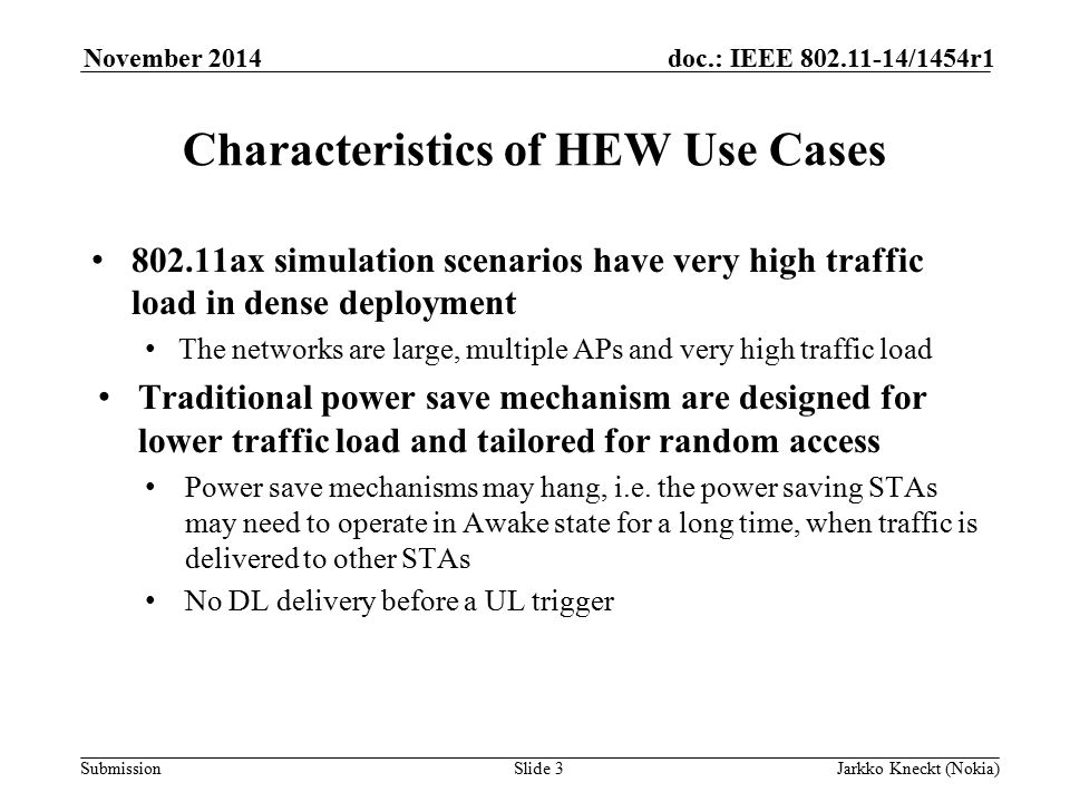 Submission doc.: IEEE /1454r1November 2014 Jarkko Kneckt (Nokia)Slide 3 Characteristics of HEW Use Cases ax simulation scenarios have very high traffic load in dense deployment The networks are large, multiple APs and very high traffic load Traditional power save mechanism are designed for lower traffic load and tailored for random access Power save mechanisms may hang, i.e.