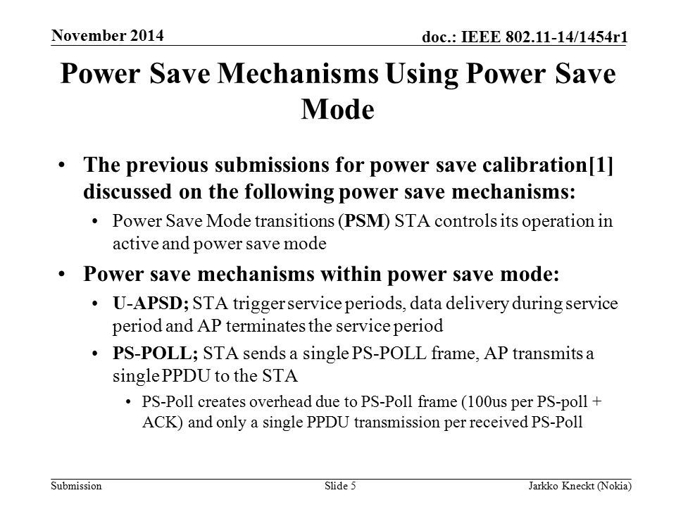 Submission doc.: IEEE /1454r1 Power Save Mechanisms Using Power Save Mode The previous submissions for power save calibration[1] discussed on the following power save mechanisms: Power Save Mode transitions (PSM) STA controls its operation in active and power save mode Power save mechanisms within power save mode: U-APSD; STA trigger service periods, data delivery during service period and AP terminates the service period PS-POLL; STA sends a single PS-POLL frame, AP transmits a single PPDU to the STA PS-Poll creates overhead due to PS-Poll frame (100us per PS-poll + ACK) and only a single PPDU transmission per received PS-Poll Slide 5Jarkko Kneckt (Nokia) November 2014