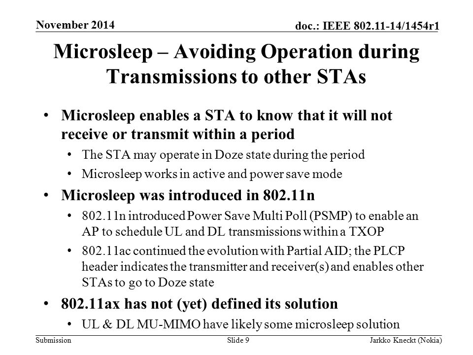 Submission doc.: IEEE /1454r1 Microsleep – Avoiding Operation during Transmissions to other STAs Microsleep enables a STA to know that it will not receive or transmit within a period The STA may operate in Doze state during the period Microsleep works in active and power save mode Microsleep was introduced in n n introduced Power Save Multi Poll (PSMP) to enable an AP to schedule UL and DL transmissions within a TXOP ac continued the evolution with Partial AID; the PLCP header indicates the transmitter and receiver(s) and enables other STAs to go to Doze state ax has not (yet) defined its solution UL & DL MU-MIMO have likely some microsleep solution Slide 9Jarkko Kneckt (Nokia) November 2014