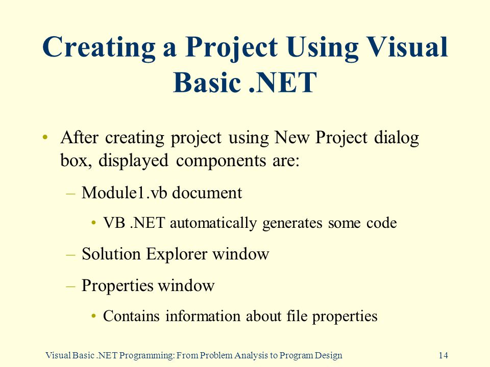 Visual Basic.NET Programming: From Problem Analysis to Program Design14 Creating a Project Using Visual Basic.NET After creating project using New Project dialog box, displayed components are: –Module1.vb document VB.NET automatically generates some code –Solution Explorer window –Properties window Contains information about file properties