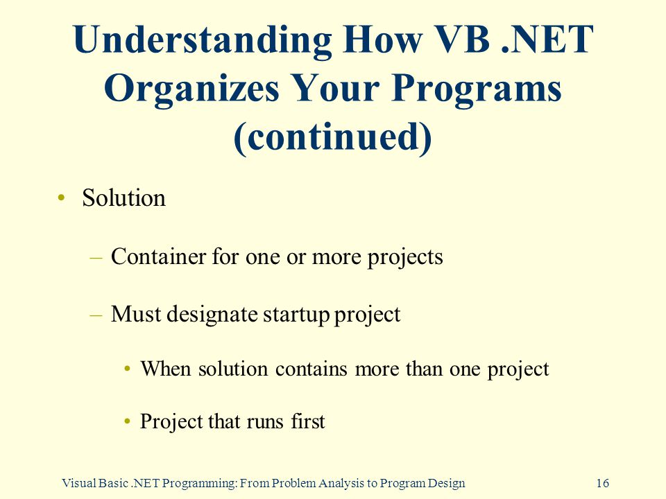 Visual Basic.NET Programming: From Problem Analysis to Program Design16 Understanding How VB.NET Organizes Your Programs (continued) Solution –Container for one or more projects –Must designate startup project When solution contains more than one project Project that runs first
