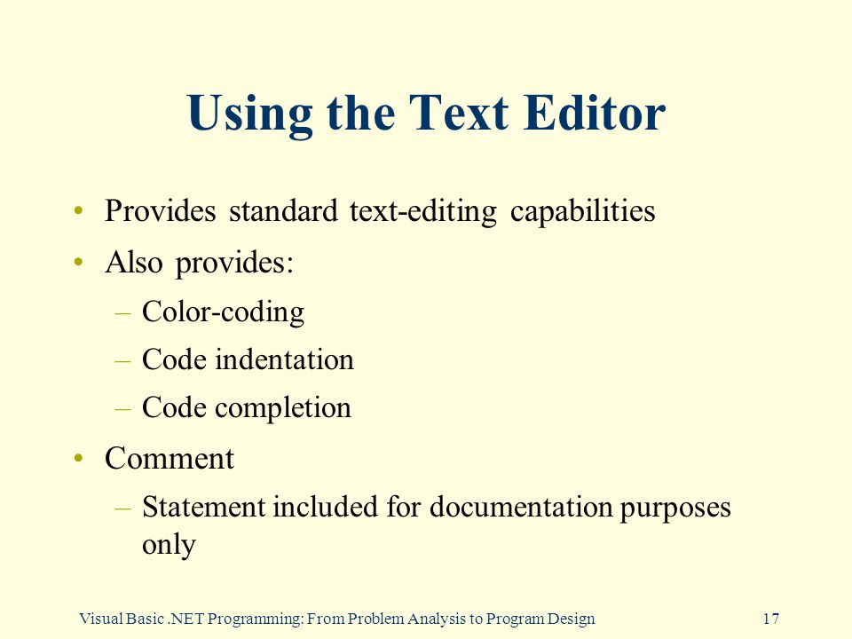 Visual Basic.NET Programming: From Problem Analysis to Program Design17 Using the Text Editor Provides standard text-editing capabilities Also provides: –Color-coding –Code indentation –Code completion Comment –Statement included for documentation purposes only