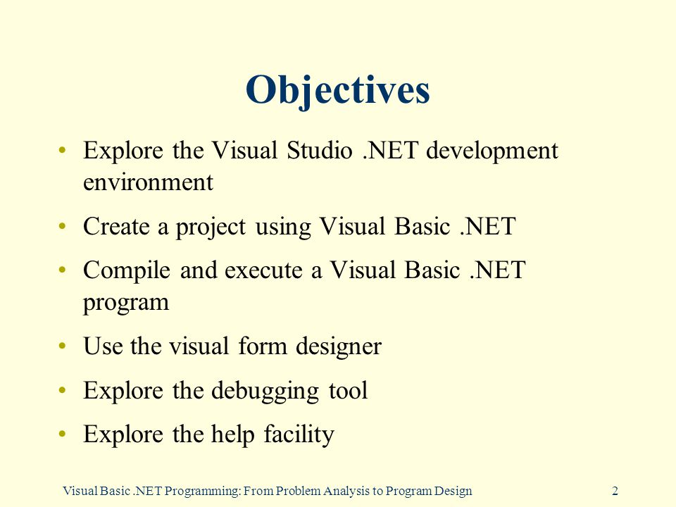 Visual Basic.NET Programming: From Problem Analysis to Program Design2 Objectives Explore the Visual Studio.NET development environment Create a project using Visual Basic.NET Compile and execute a Visual Basic.NET program Use the visual form designer Explore the debugging tool Explore the help facility