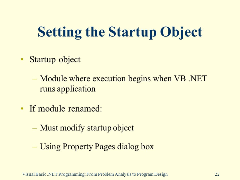 Visual Basic.NET Programming: From Problem Analysis to Program Design22 Setting the Startup Object Startup object –Module where execution begins when VB.NET runs application If module renamed: –Must modify startup object –Using Property Pages dialog box
