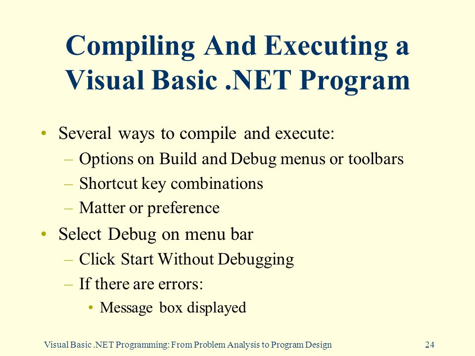 Visual Basic.NET Programming: From Problem Analysis to Program Design24 Compiling And Executing a Visual Basic.NET Program Several ways to compile and execute: –Options on Build and Debug menus or toolbars –Shortcut key combinations –Matter or preference Select Debug on menu bar –Click Start Without Debugging –If there are errors: Message box displayed