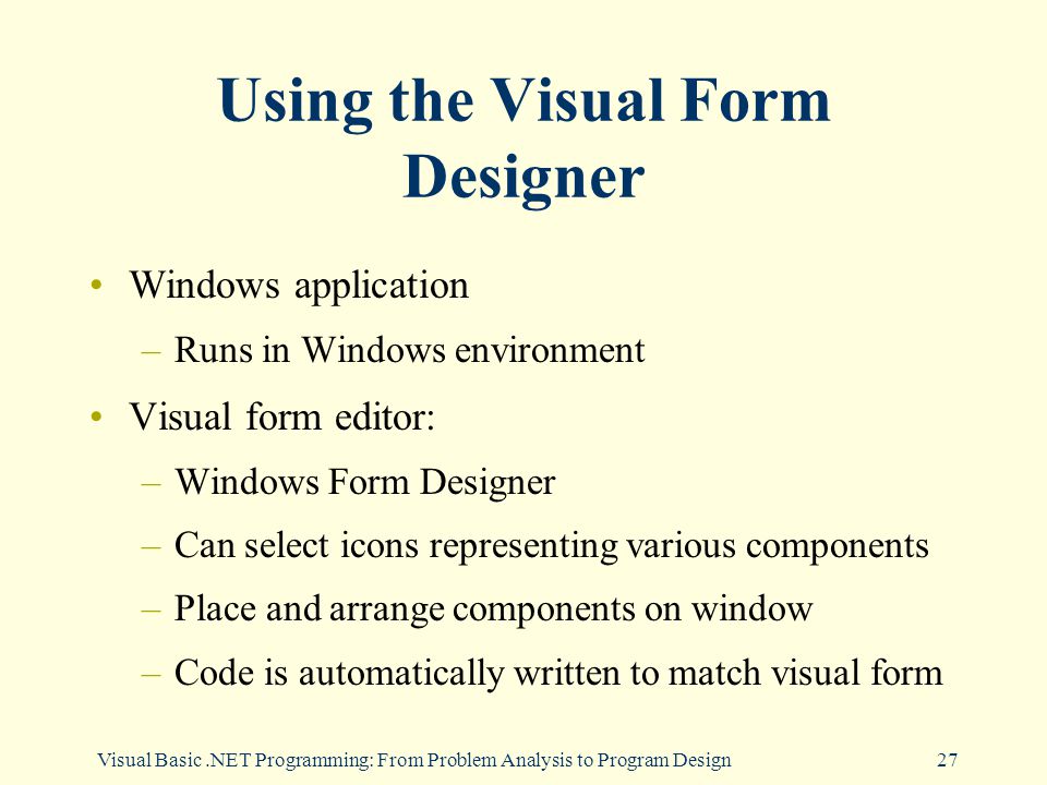 Visual Basic.NET Programming: From Problem Analysis to Program Design27 Using the Visual Form Designer Windows application –Runs in Windows environment Visual form editor: –Windows Form Designer –Can select icons representing various components –Place and arrange components on window –Code is automatically written to match visual form
