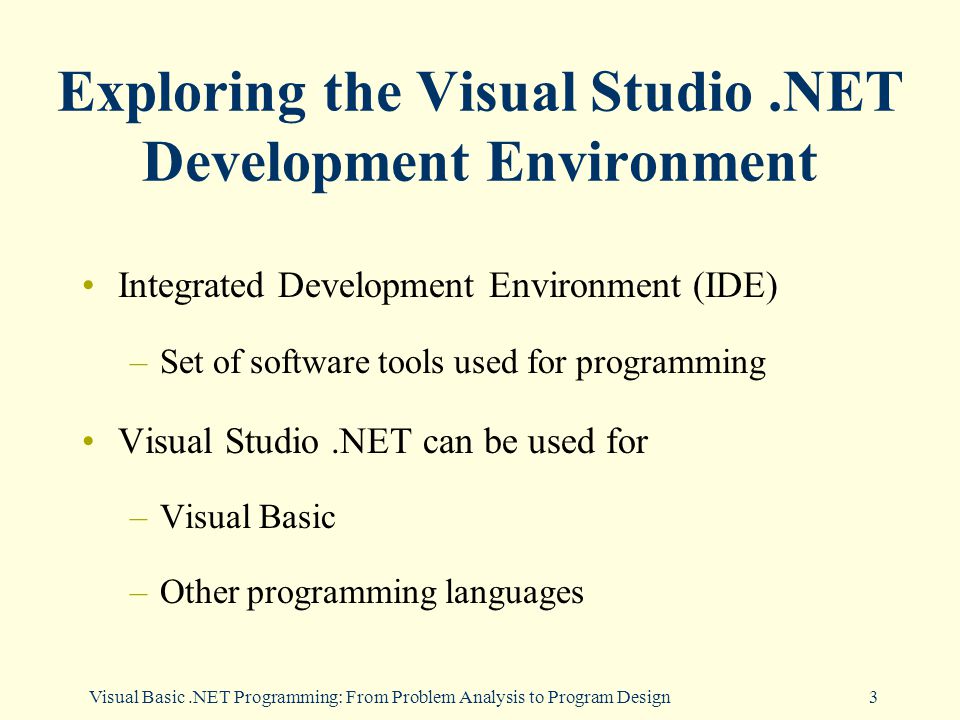 Visual Basic.NET Programming: From Problem Analysis to Program Design3 Exploring the Visual Studio.NET Development Environment Integrated Development Environment (IDE) –Set of software tools used for programming Visual Studio.NET can be used for –Visual Basic –Other programming languages