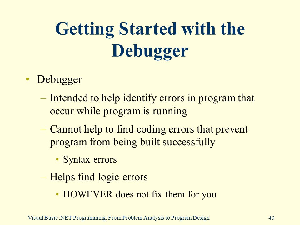 Visual Basic.NET Programming: From Problem Analysis to Program Design40 Getting Started with the Debugger Debugger –Intended to help identify errors in program that occur while program is running –Cannot help to find coding errors that prevent program from being built successfully Syntax errors –Helps find logic errors HOWEVER does not fix them for you