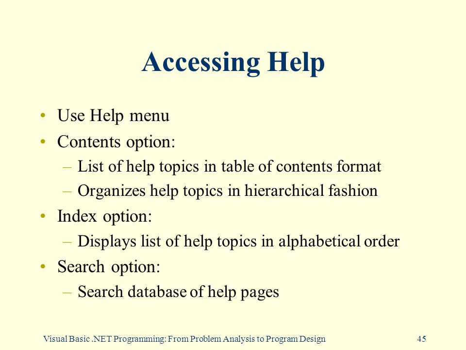 Visual Basic.NET Programming: From Problem Analysis to Program Design45 Accessing Help Use Help menu Contents option: –List of help topics in table of contents format –Organizes help topics in hierarchical fashion Index option: –Displays list of help topics in alphabetical order Search option: –Search database of help pages