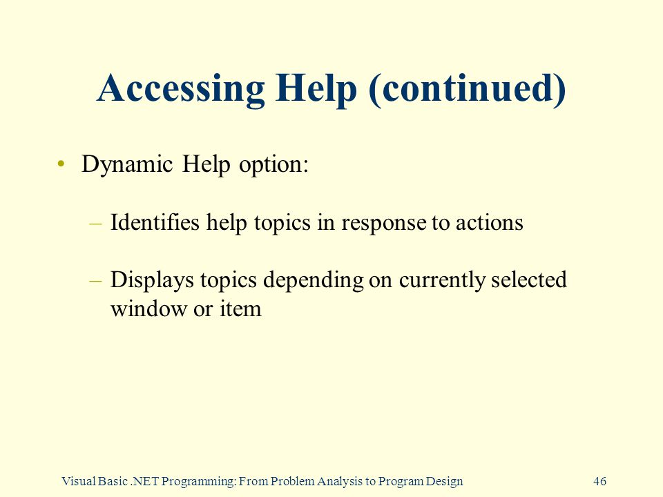 Visual Basic.NET Programming: From Problem Analysis to Program Design46 Accessing Help (continued) Dynamic Help option: –Identifies help topics in response to actions –Displays topics depending on currently selected window or item