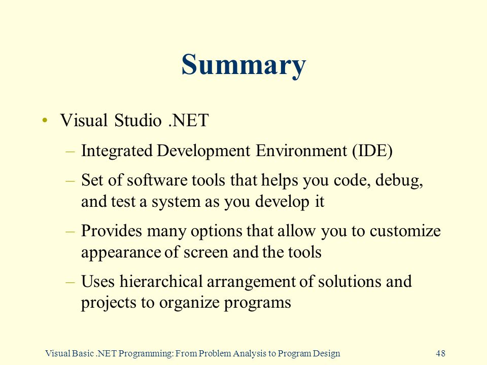 Visual Basic.NET Programming: From Problem Analysis to Program Design48 Summary Visual Studio.NET –Integrated Development Environment (IDE) –Set of software tools that helps you code, debug, and test a system as you develop it –Provides many options that allow you to customize appearance of screen and the tools –Uses hierarchical arrangement of solutions and projects to organize programs