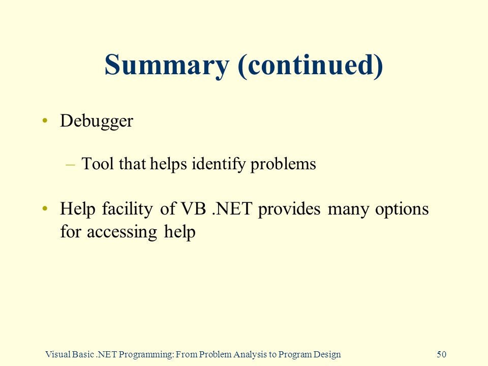 Visual Basic.NET Programming: From Problem Analysis to Program Design50 Summary (continued) Debugger –Tool that helps identify problems Help facility of VB.NET provides many options for accessing help
