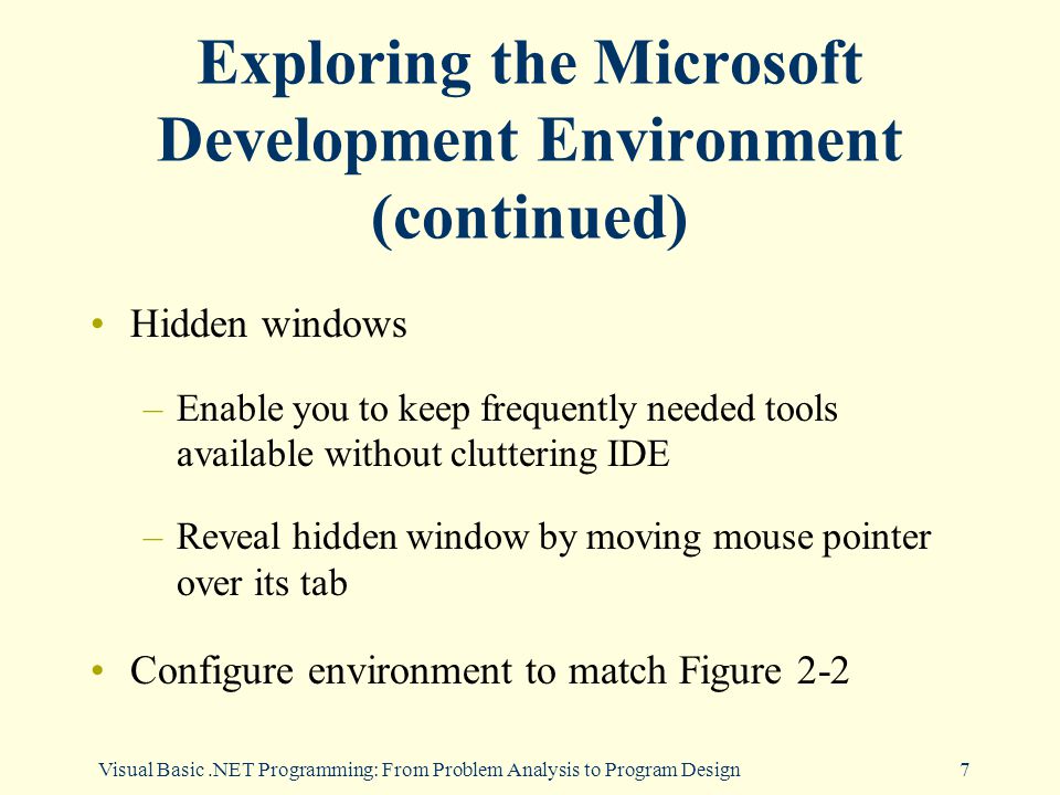 7 Exploring the Microsoft Development Environment (continued) Hidden windows –Enable you to keep frequently needed tools available without cluttering IDE –Reveal hidden window by moving mouse pointer over its tab Configure environment to match Figure 2-2