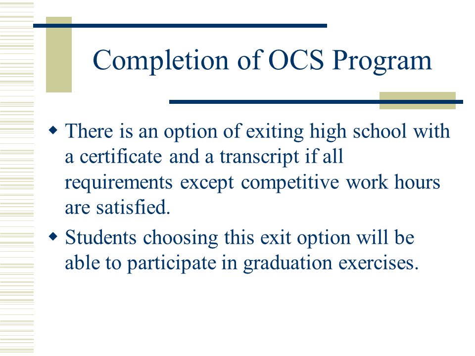 Completion of OCS Program  There is an option of exiting high school with a certificate and a transcript if all requirements except competitive work hours are satisfied.