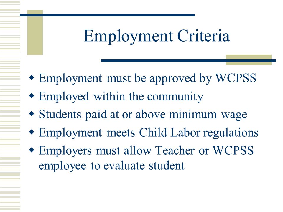 Employment Criteria  Employment must be approved by WCPSS  Employed within the community  Students paid at or above minimum wage  Employment meets Child Labor regulations  Employers must allow Teacher or WCPSS employee to evaluate student