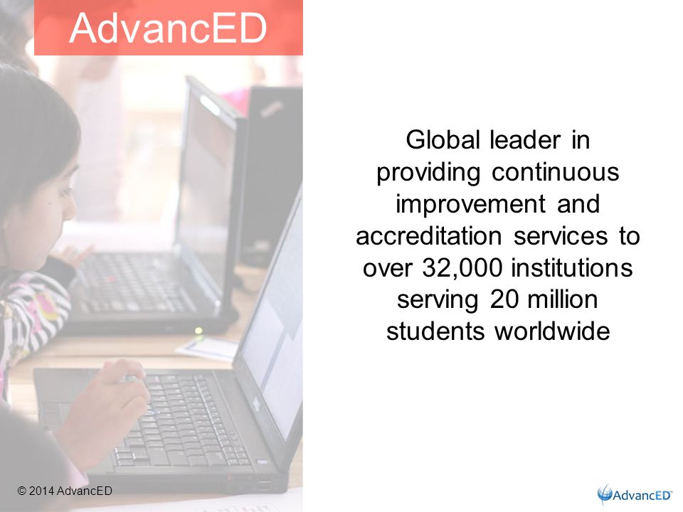 Global leader in providing continuous improvement and accreditation services to over 32,000 institutions serving 20 million students worldwide AdvancED © 2014 AdvancED