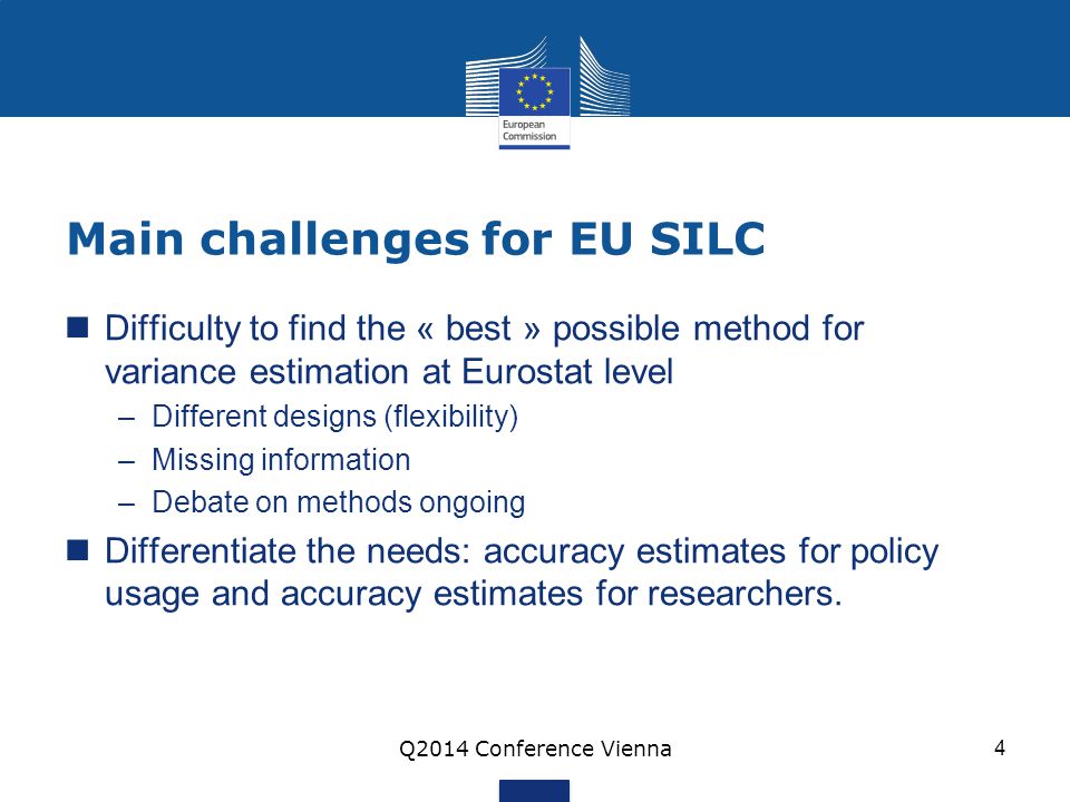 Main challenges for EU SILC Difficulty to find the « best » possible method for variance estimation at Eurostat level –Different designs (flexibility) –Missing information –Debate on methods ongoing Differentiate the needs: accuracy estimates for policy usage and accuracy estimates for researchers.