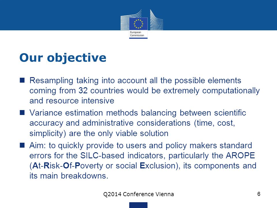 Our objective Resampling taking into account all the possible elements coming from 32 countries would be extremely computationally and resource intensive Variance estimation methods balancing between scientific accuracy and administrative considerations (time, cost, simplicity) are the only viable solution Aim: to quickly provide to users and policy makers standard errors for the SILC-based indicators, particularly the AROPE (At-Risk-Of-Poverty or social Exclusion), its components and its main breakdowns.