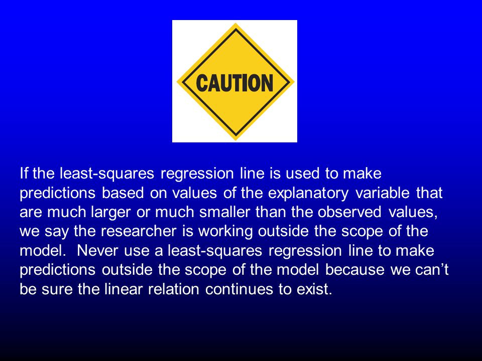 If the least-squares regression line is used to make predictions based on values of the explanatory variable that are much larger or much smaller than the observed values, we say the researcher is working outside the scope of the model.