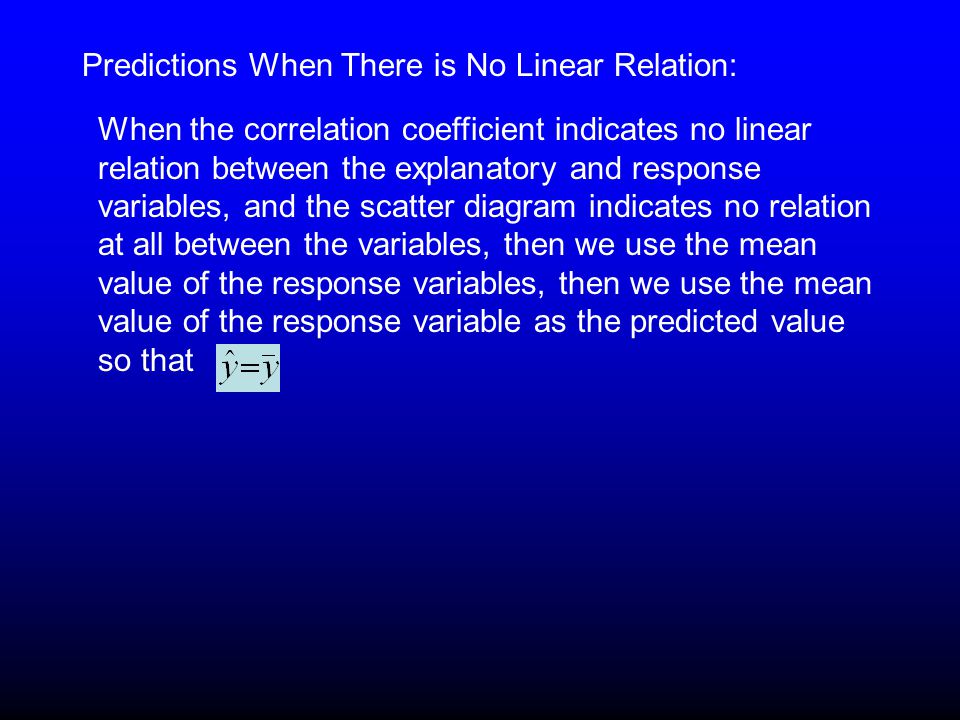 Predictions When There is No Linear Relation: When the correlation coefficient indicates no linear relation between the explanatory and response variables, and the scatter diagram indicates no relation at all between the variables, then we use the mean value of the response variables, then we use the mean value of the response variable as the predicted value so that