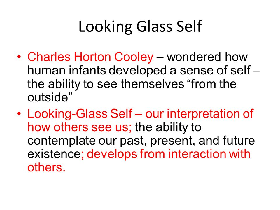 Looking Glass Self Charles Horton Cooley – wondered how human infants developed a sense of self – the ability to see themselves from the outside Looking-Glass Self – our interpretation of how others see us; the ability to contemplate our past, present, and future existence; develops from interaction with others.