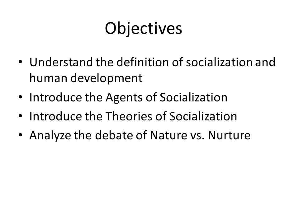 Objectives Understand the definition of socialization and human development Introduce the Agents of Socialization Introduce the Theories of Socialization Analyze the debate of Nature vs.
