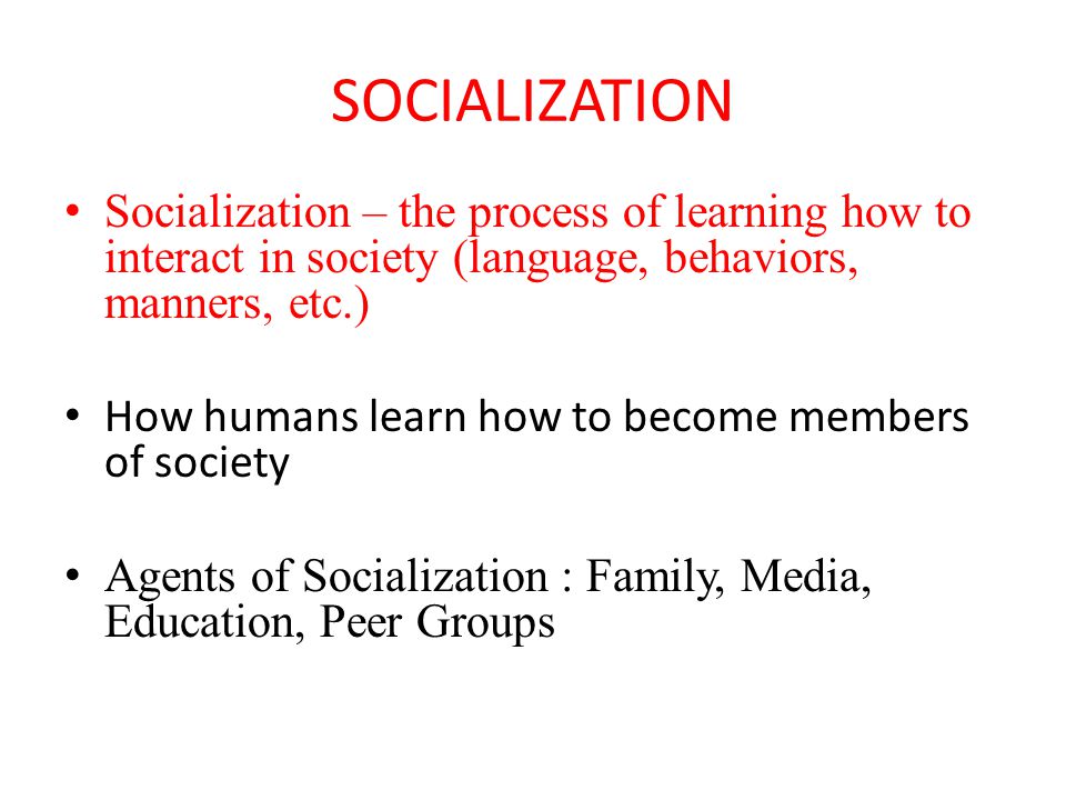 SOCIALIZATION Socialization – the process of learning how to interact in society (language, behaviors, manners, etc.) How humans learn how to become members of society Agents of Socialization : Family, Media, Education, Peer Groups