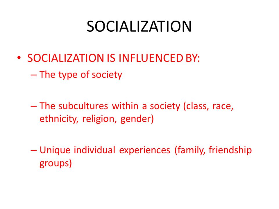 SOCIALIZATION SOCIALIZATION IS INFLUENCED BY: – The type of society – The subcultures within a society (class, race, ethnicity, religion, gender) – Unique individual experiences (family, friendship groups)