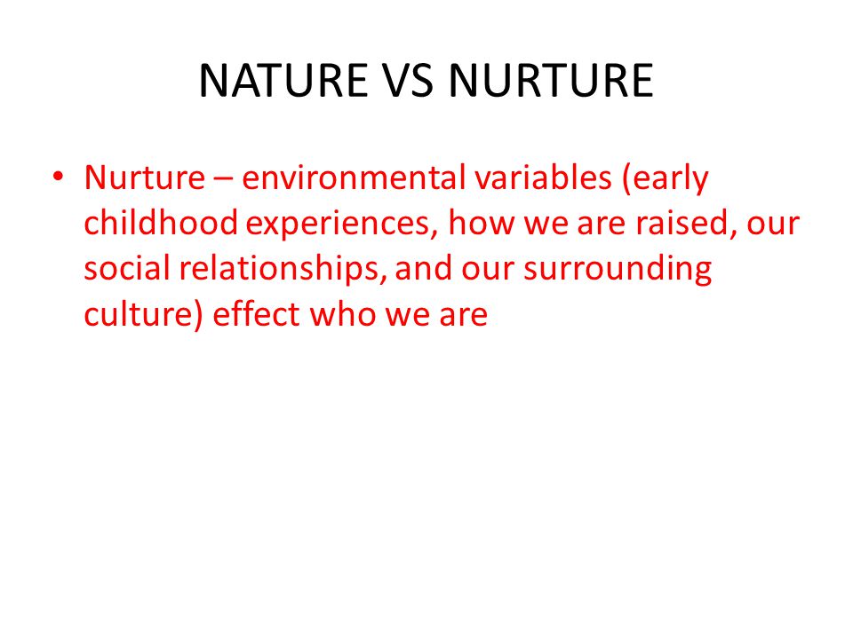NATURE VS NURTURE Nurture – environmental variables (early childhood experiences, how we are raised, our social relationships, and our surrounding culture) effect who we are
