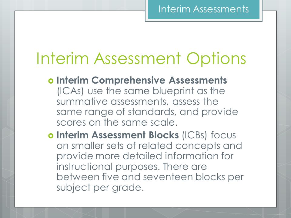 Interim Assessment Options  Interim Comprehensive Assessments (ICAs) use the same blueprint as the summative assessments, assess the same range of standards, and provide scores on the same scale.