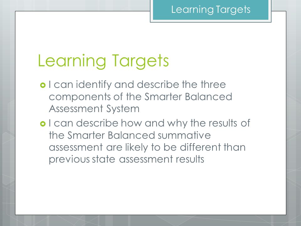 Learning Targets  I can identify and describe the three components of the Smarter Balanced Assessment System  I can describe how and why the results of the Smarter Balanced summative assessment are likely to be different than previous state assessment results Learning Targets