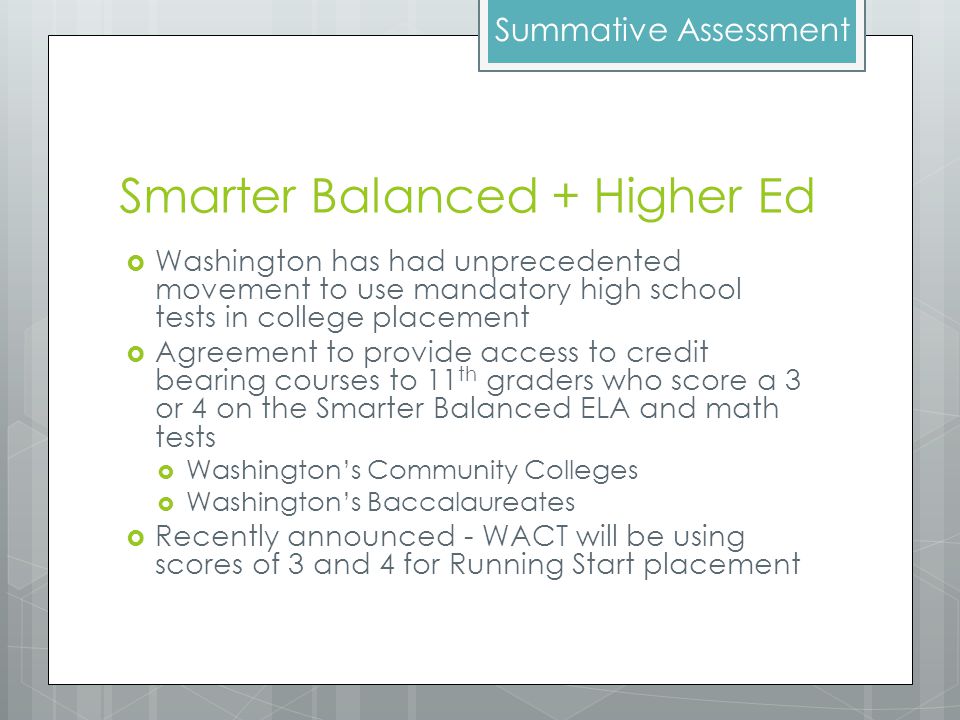 Smarter Balanced + Higher Ed  Washington has had unprecedented movement to use mandatory high school tests in college placement  Agreement to provide access to credit bearing courses to 11 th graders who score a 3 or 4 on the Smarter Balanced ELA and math tests  Washington’s Community Colleges  Washington’s Baccalaureates  Recently announced - WACT will be using scores of 3 and 4 for Running Start placement Summative Assessment
