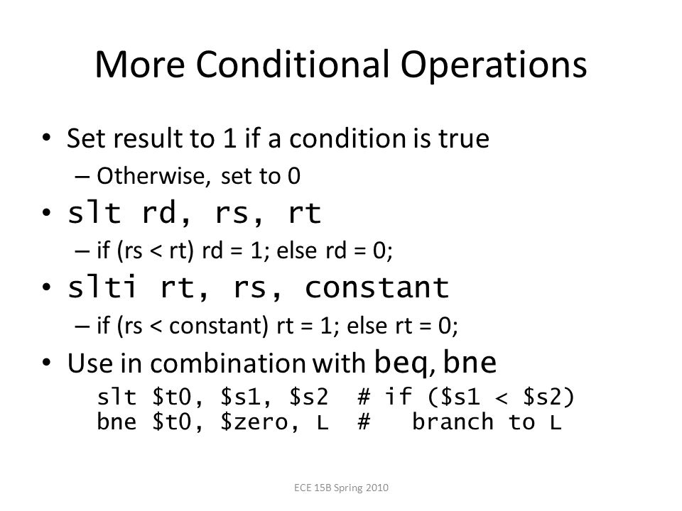 More Conditional Operations Set result to 1 if a condition is true – Otherwise, set to 0 slt rd, rs, rt – if (rs < rt) rd = 1; else rd = 0; slti rt, rs, constant – if (rs < constant) rt = 1; else rt = 0; Use in combination with beq, bne slt $t0, $s1, $s2 # if ($s1 < $s2) bne $t0, $zero, L # branch to L ECE 15B Spring 2010