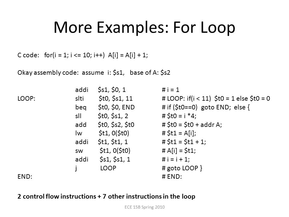 More Examples: For Loop C code: for(i = 1; i <= 10; i++) A[i] = A[i] + 1; Okay assembly code: assume i: $s1, base of A: $s2 addi $s1, $0, 1# i = 1 LOOP:slti $t0, $s1, 11# LOOP: if(i < 11) $t0 = 1 else $t0 = 0 beq $t0, $0, END# if ($t0==0) goto END; else { sll $t0, $s1, 2# $t0 = i *4; add $t0, $s2, $t0 # $t0 = $t0 + addr A; lw $t1, 0($t0)# $t1 = A[i]; addi $t1, $t1, 1# $t1 = $t1 + 1; sw $t1, 0($t0)# A[i] = $t1; addi $s1, $s1, 1# i = i + 1; j LOOP# goto LOOP } END:# END: ECE 15B Spring control flow instructions + 7 other instructions in the loop