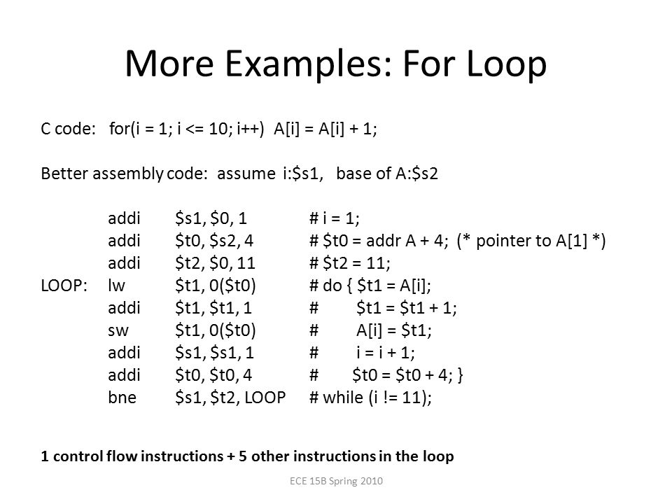 More Examples: For Loop C code: for(i = 1; i <= 10; i++) A[i] = A[i] + 1; Better assembly code: assume i:$s1, base of A:$s2 addi $s1, $0, 1# i = 1; addi $t0, $s2, 4# $t0 = addr A + 4; (* pointer to A[1] *) addi $t2, $0, 11# $t2 = 11; LOOP:lw $t1, 0($t0)# do { $t1 = A[i]; addi $t1, $t1, 1# $t1 = $t1 + 1; sw $t1, 0($t0)# A[i] = $t1; addi $s1, $s1, 1# i = i + 1; addi $t0, $t0, 4# $t0 = $t0 + 4; } bne $s1, $t2, LOOP# while (i != 11); ECE 15B Spring control flow instructions + 5 other instructions in the loop