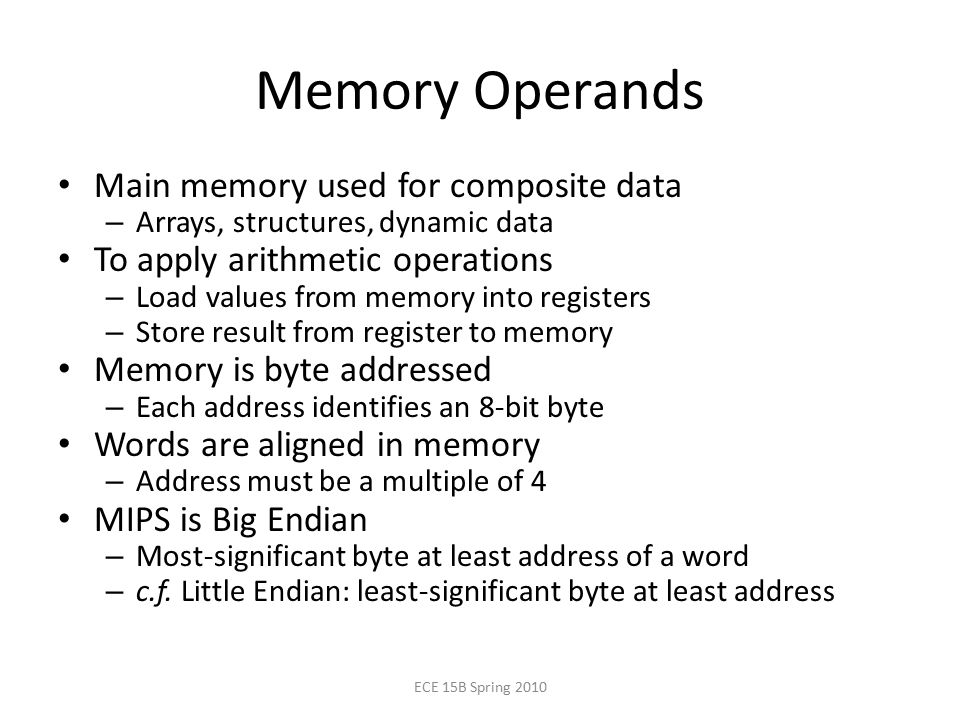 Memory Operands Main memory used for composite data – Arrays, structures, dynamic data To apply arithmetic operations – Load values from memory into registers – Store result from register to memory Memory is byte addressed – Each address identifies an 8-bit byte Words are aligned in memory – Address must be a multiple of 4 MIPS is Big Endian – Most-significant byte at least address of a word – c.f.
